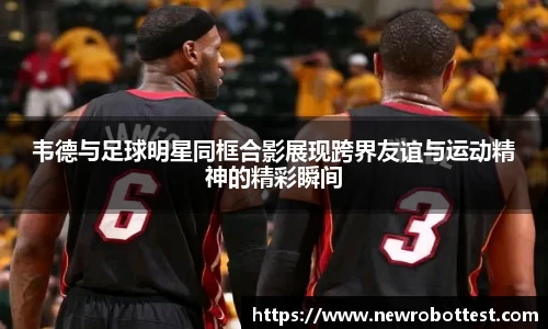 韦德与足球明星同框合影展现跨界友谊与运动精神的精彩瞬间