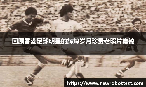 回顾香港足球明星的辉煌岁月珍贵老照片集锦